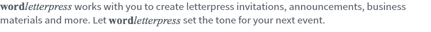 wordletterpress works with you to create letterpress invitations, announcements, business materials and more. Let wordletterpress set the tone for your next event. 